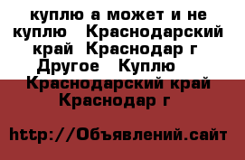 куплю.а может и не куплю - Краснодарский край, Краснодар г. Другое » Куплю   . Краснодарский край,Краснодар г.